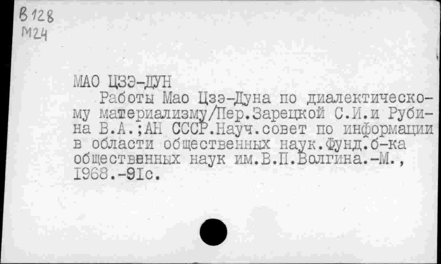 ﻿Р>12Я M2.q
МАО ЦЗЭ-ДУН
Работы Мао Цзэ-Дуна по диалектическому материализму/Пер. Зарецкой С..И. и Рубина В.А.;АП СССР.Науч.совет по информации в области общественных наук.Фунд.б-ка общественных наук им.В.П.Волгина.-М., 1968.-91с.